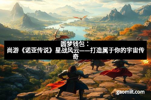 圆梦钱包:尚游《诺亚传说》星战风云——打造属于你的宇宙传奇 圆梦钱包:尚游《诺亚传说》星战风云——打造属于你的宇宙传奇