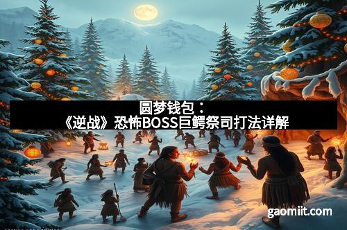 圆梦钱包:《逆战》恐怖BOSS巨鳄祭司打法详解 圆梦钱包:《逆战》恐怖BOSS巨鳄祭司打法详解